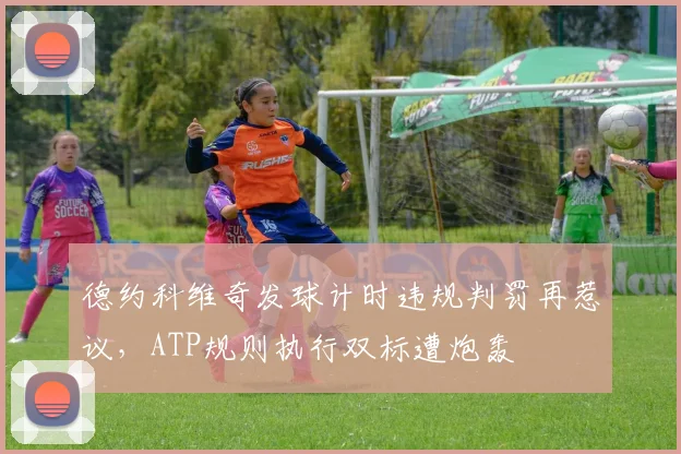 德约科维奇发球计时违规判罚再惹议，ATP规则执行双标遭炮轰